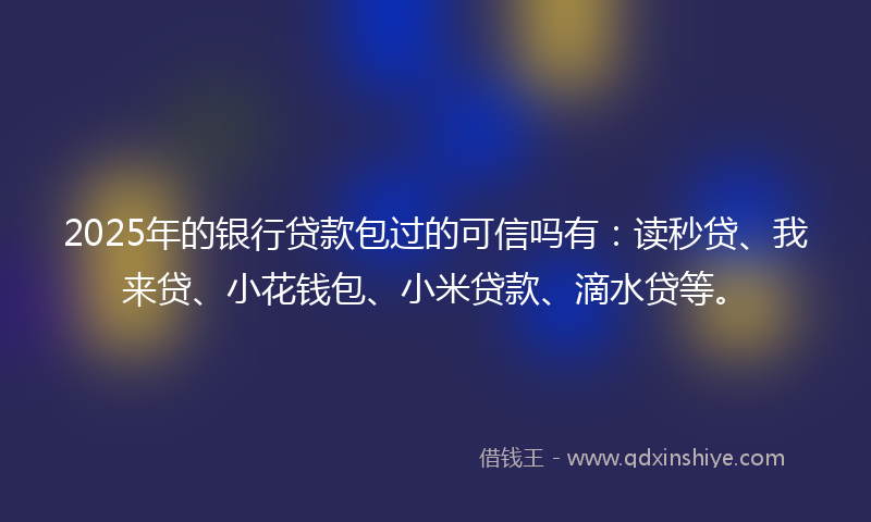 2025年的银行贷款包过的可信吗有：读秒贷、我来贷、小花钱包、小米贷款、滴水贷等。