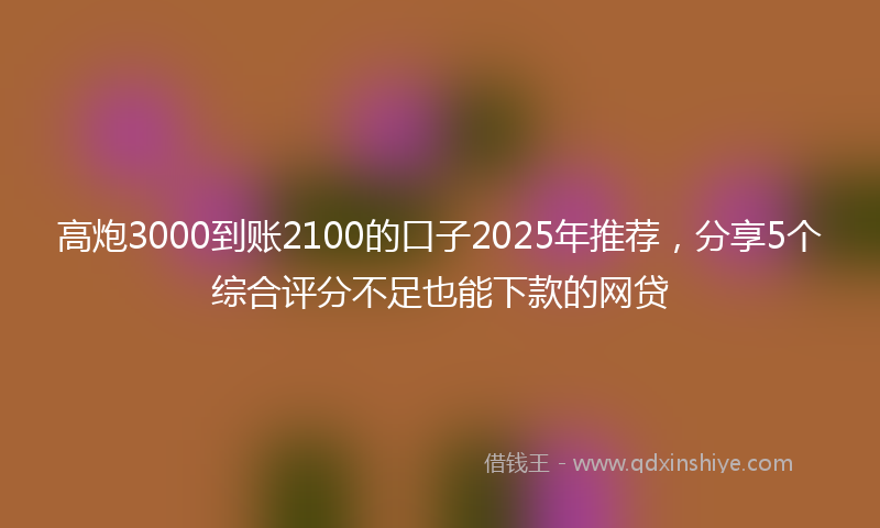 高炮3000到账2100的口子2025年推荐，分享5个综合评分不足也能下款的网贷