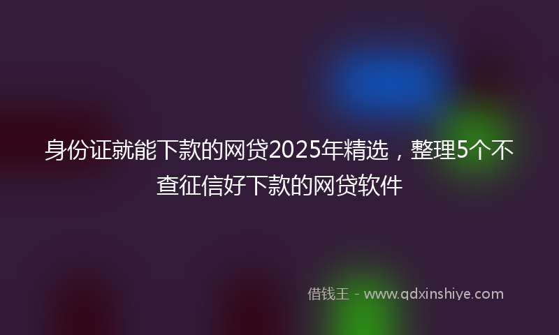 身份证就能下款的网贷2025年精选，整理5个不查征信好下款的网贷软件
