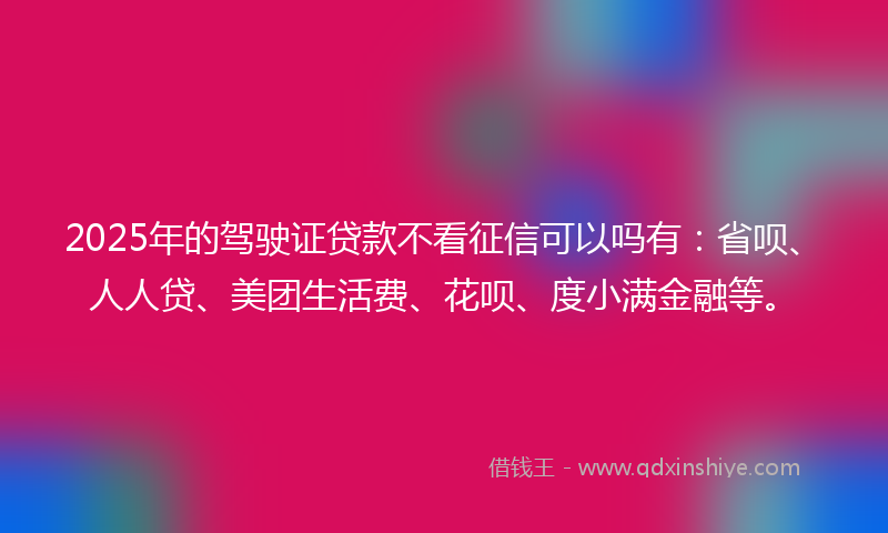 2025年的驾驶证贷款不看征信可以吗有：省呗、人人贷、美团生活费、花呗、度小满金融等。