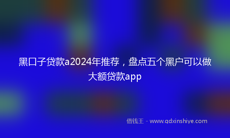 黑口子贷款a2024年推荐，盘点五个黑户可以做大额贷款app