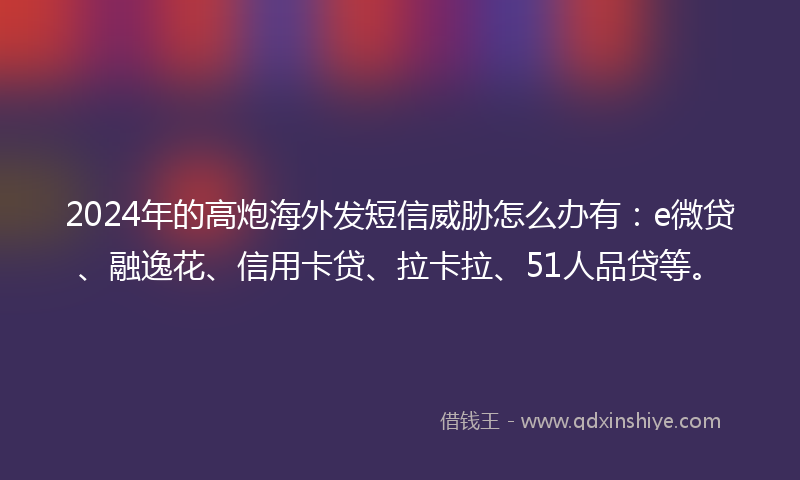 2024年的高炮海外发短信威胁怎么办有：e微贷、融逸花、信用卡贷、拉卡拉、51人品贷等。