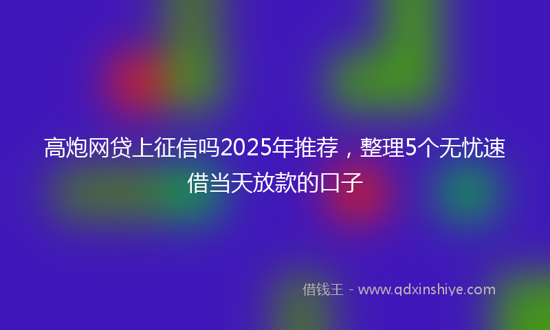 高炮网贷上征信吗2025年推荐，整理5个无忧速借当天放款的口子
