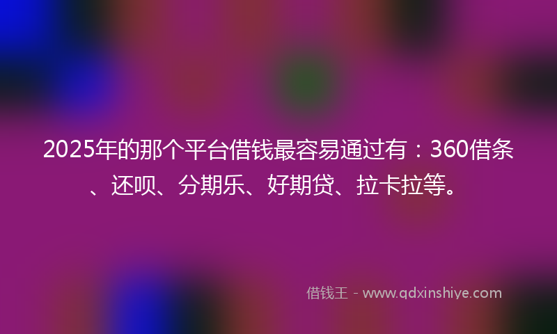 2025年的那个平台借钱最容易通过有：360借条、还呗、分期乐、好期贷、拉卡拉等。