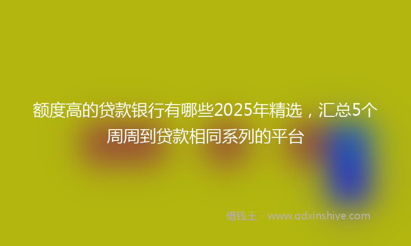 额度高的贷款银行有哪些2025年精选，汇总5个周周到贷款相同系列的平台