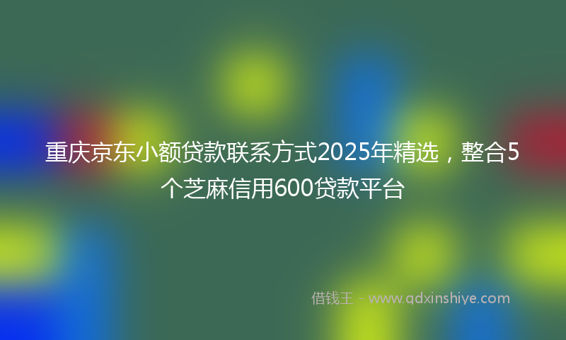 重庆京东小额贷款联系方式2025年精选，整合5个芝麻信用600贷款平台