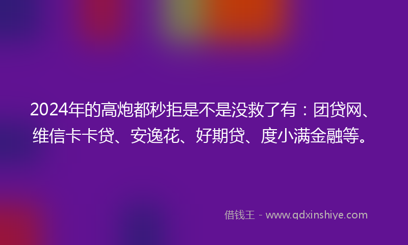 2024年的高炮都秒拒是不是没救了有：团贷网、维信卡卡贷、安逸花、好期贷、度小满金融等。