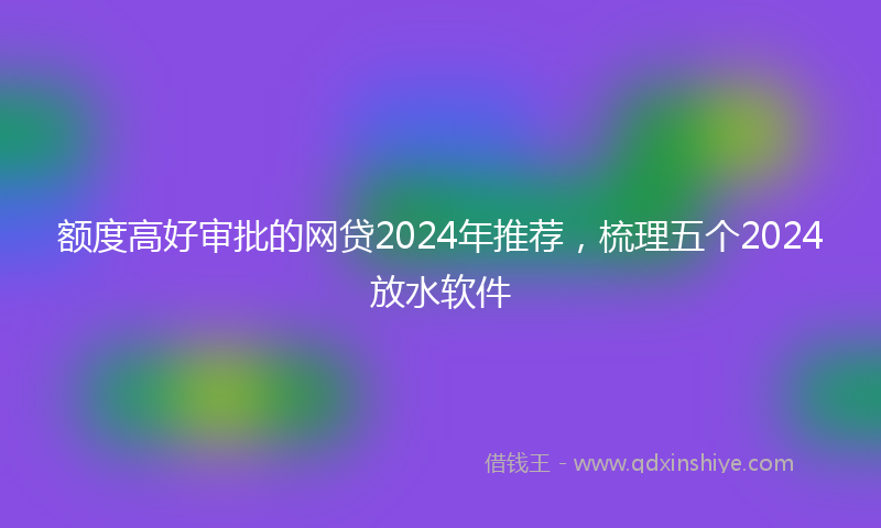 额度高好审批的网贷2024年推荐，梳理五个2024放水软件