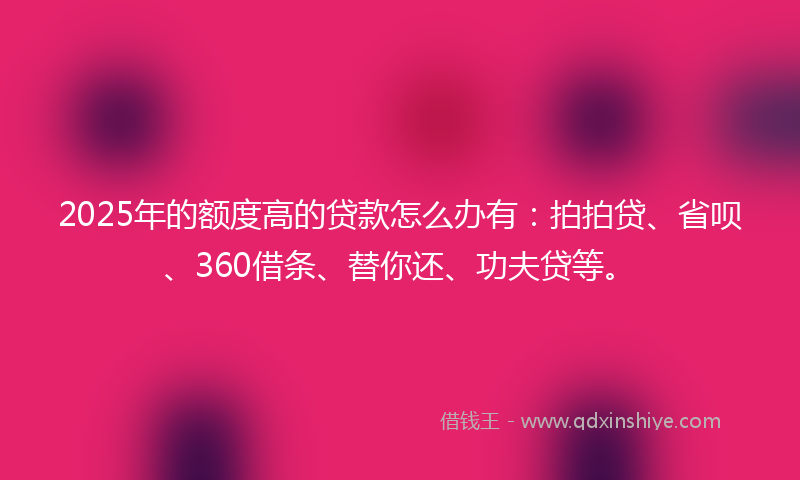 2025年的额度高的贷款怎么办有：拍拍贷、省呗、360借条、替你还、功夫贷等。