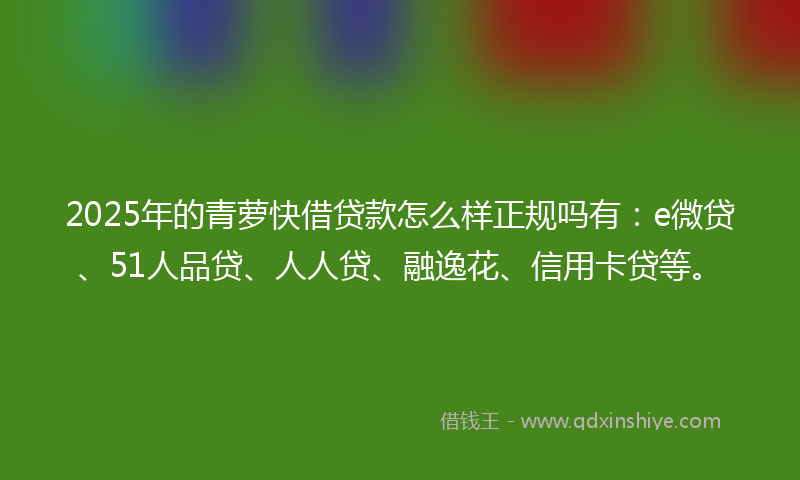 2025年的青萝快借贷款怎么样正规吗有：e微贷、51人品贷、人人贷、融逸花、信用卡贷等。