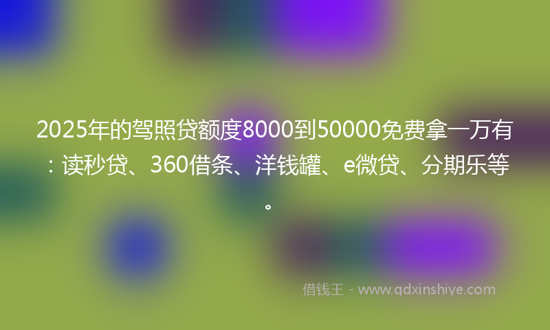 2025年的驾照贷额度8000到50000免费拿一万有：读秒贷、360借条、洋钱罐、e微贷、分期乐等。