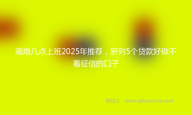 高炮几点上班2025年推荐，罗列5个贷款好做不看征信的口子