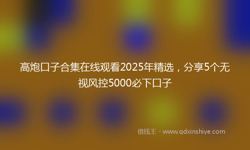 高炮口子合集在线观看2025年精选，分享5个无视风控5000必下口子