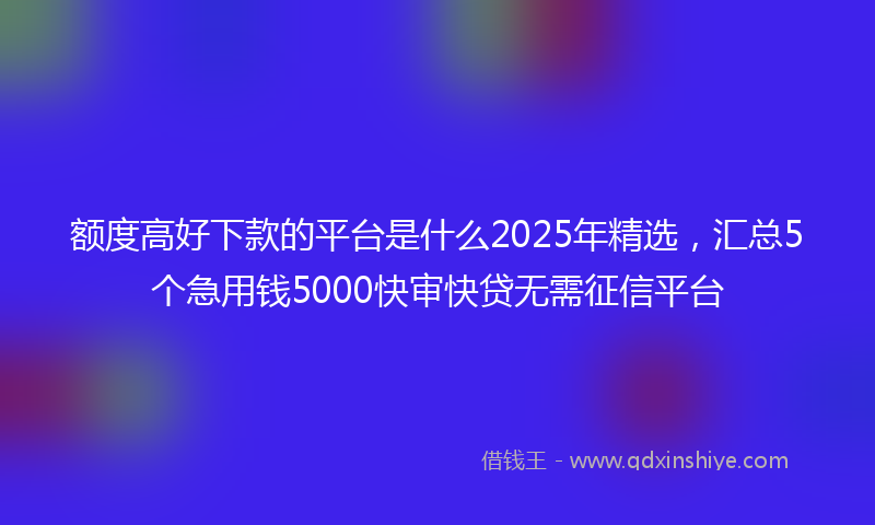 额度高好下款的平台是什么2025年精选，汇总5个急用钱5000快审快贷无需征信平台
