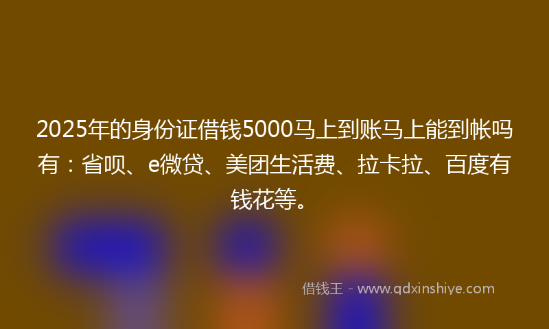 2025年的身份证借钱5000马上到账马上能到帐吗有：省呗、e微贷、美团生活费、拉卡拉、百度有钱花等。