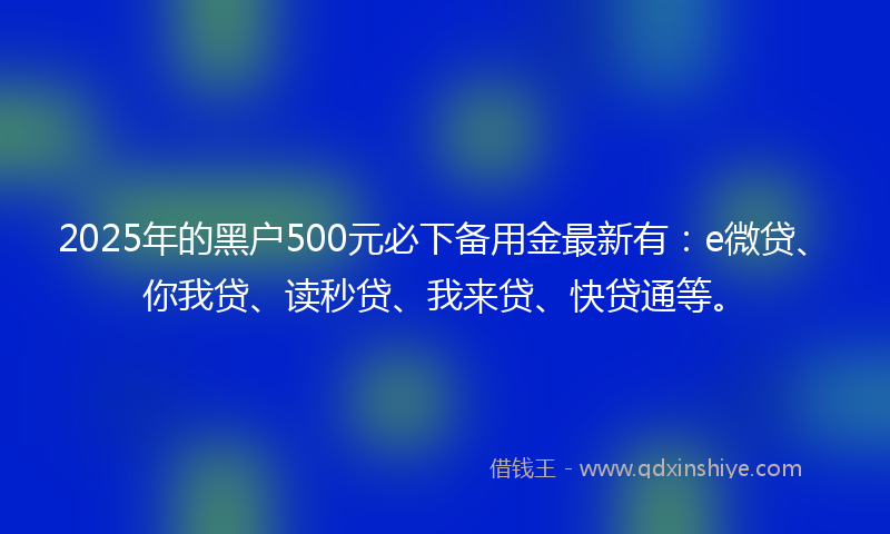 2025年的黑户500元必下备用金最新有：e微贷、你我贷、读秒贷、我来贷、快贷通等。