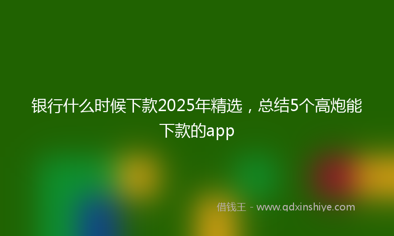 银行什么时候下款2025年精选，总结5个高炮能下款的app