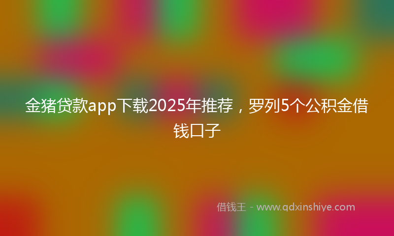 金猪贷款app下载2025年推荐，罗列5个公积金借钱口子