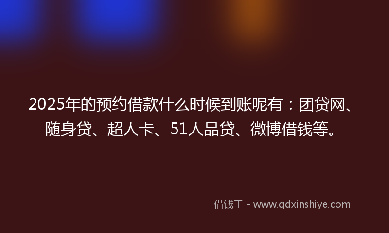 2025年的预约借款什么时候到账呢有：团贷网、随身贷、超人卡、51人品贷、微博借钱等。
