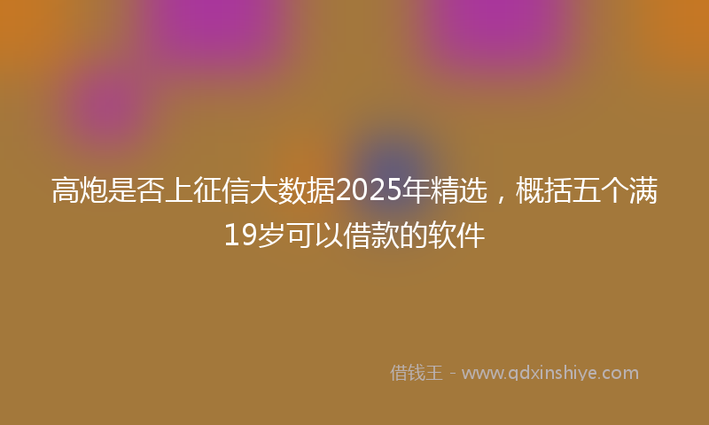 高炮是否上征信大数据2025年精选，概括五个满19岁可以借款的软件