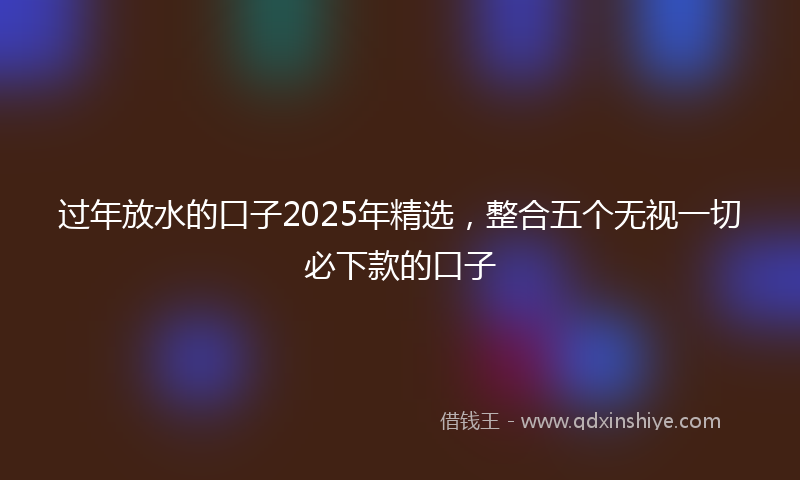 过年放水的口子2025年精选，整合五个无视一切必下款的口子