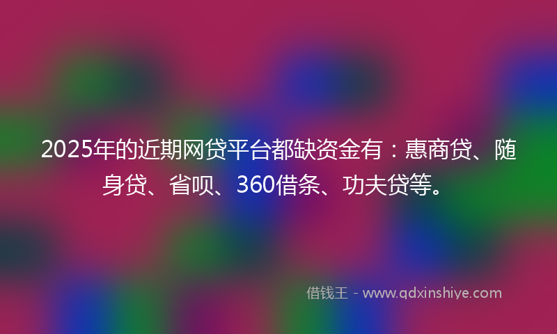 2025年的近期网贷平台都缺资金有：惠商贷、随身贷、省呗、360借条、功夫贷等。