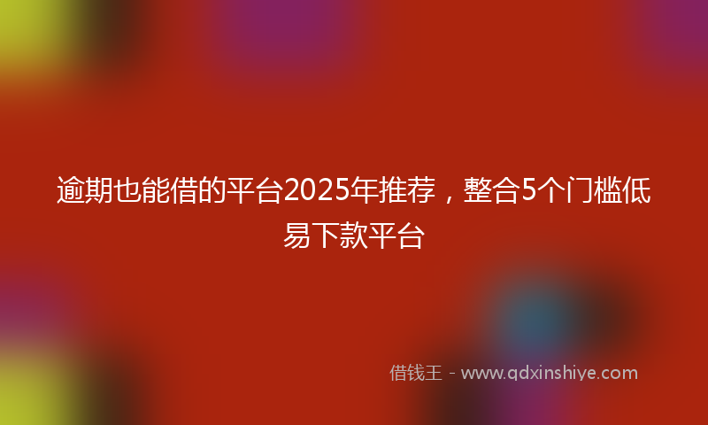 逾期也能借的平台2025年推荐，整合5个门槛低易下款平台