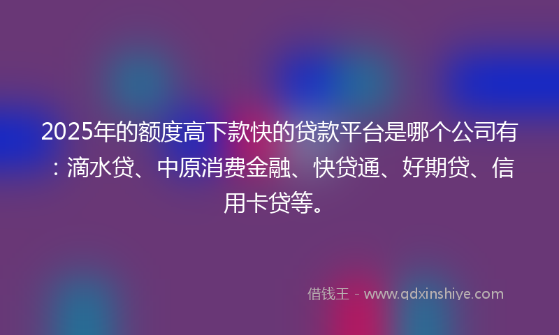 2025年的额度高下款快的贷款平台是哪个公司有：滴水贷、中原消费金融、快贷通、好期贷、信用卡贷等。