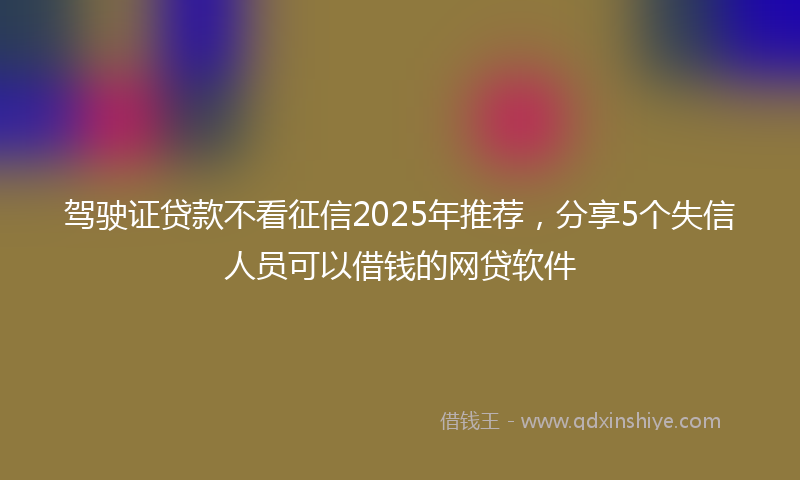 驾驶证贷款不看征信2025年推荐，分享5个失信人员可以借钱的网贷软件