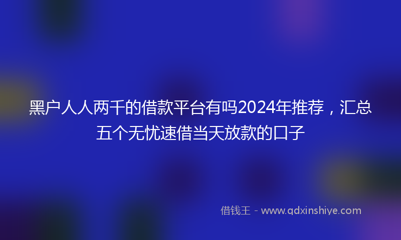 黑户人人两千的借款平台有吗2024年推荐，汇总五个无忧速借当天放款的口子