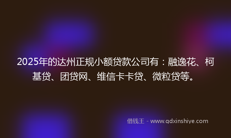 2025年的达州正规小额贷款公司有：融逸花、柯基贷、团贷网、维信卡卡贷、微粒贷等。
