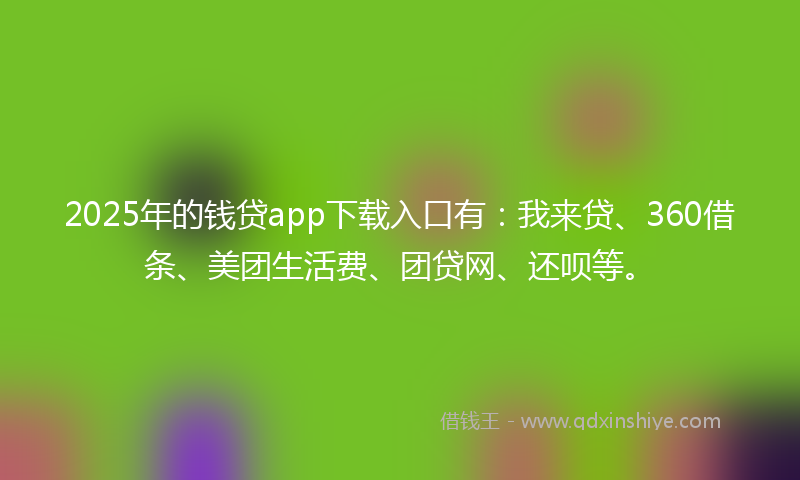 2025年的钱贷app下载入口有：我来贷、360借条、美团生活费、团贷网、还呗等。