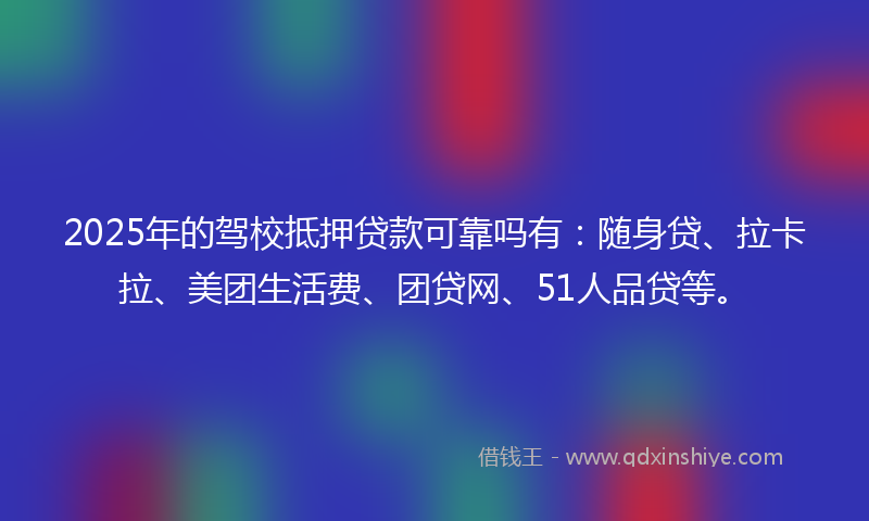 2025年的驾校抵押贷款可靠吗有：随身贷、拉卡拉、美团生活费、团贷网、51人品贷等。