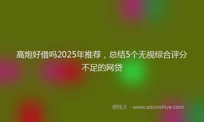 高炮好借吗2025年推荐，总结5个无视综合评分不足的网贷
