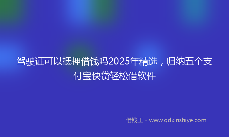 驾驶证可以抵押借钱吗2025年精选，归纳五个支付宝快贷轻松借软件