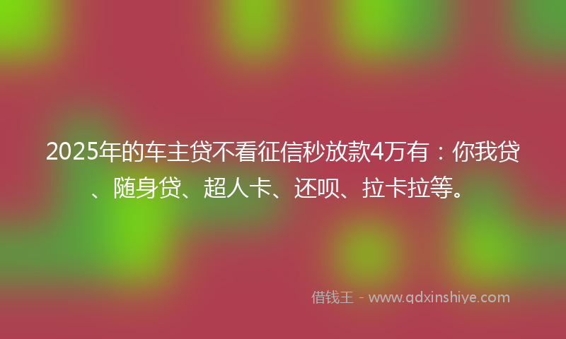 2025年的车主贷不看征信秒放款4万有：你我贷、随身贷、超人卡、还呗、拉卡拉等。