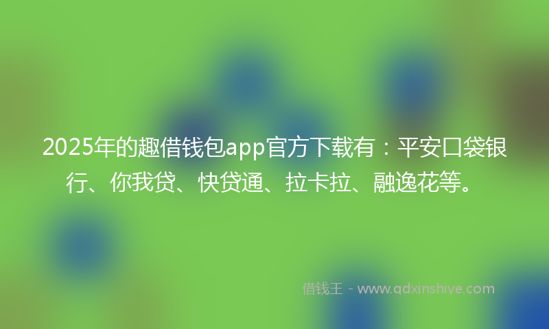 2025年的趣借钱包app官方下载有：平安口袋银行、你我贷、快贷通、拉卡拉、融逸花等。