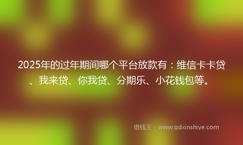 2025年的过年期间哪个平台放款有：维信卡卡贷、我来贷、你我贷、分期乐、小花钱包等。