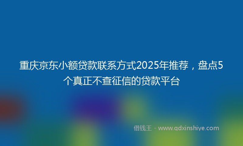 重庆京东小额贷款联系方式2025年推荐，盘点5个真正不查征信的贷款平台