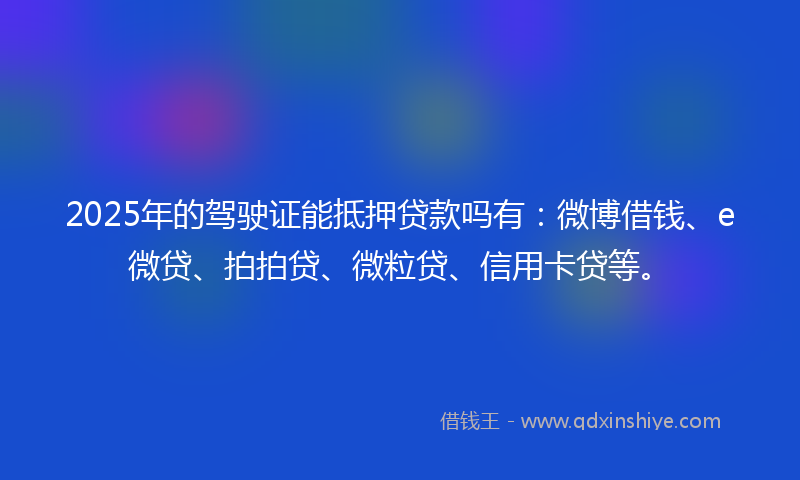 2025年的驾驶证能抵押贷款吗有：微博借钱、e微贷、拍拍贷、微粒贷、信用卡贷等。
