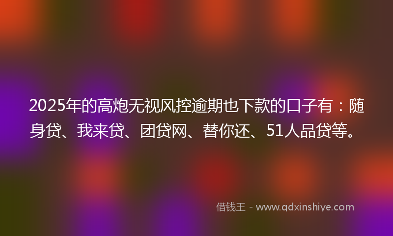 2025年的高炮无视风控逾期也下款的口子有：随身贷、我来贷、团贷网、替你还、51人品贷等。