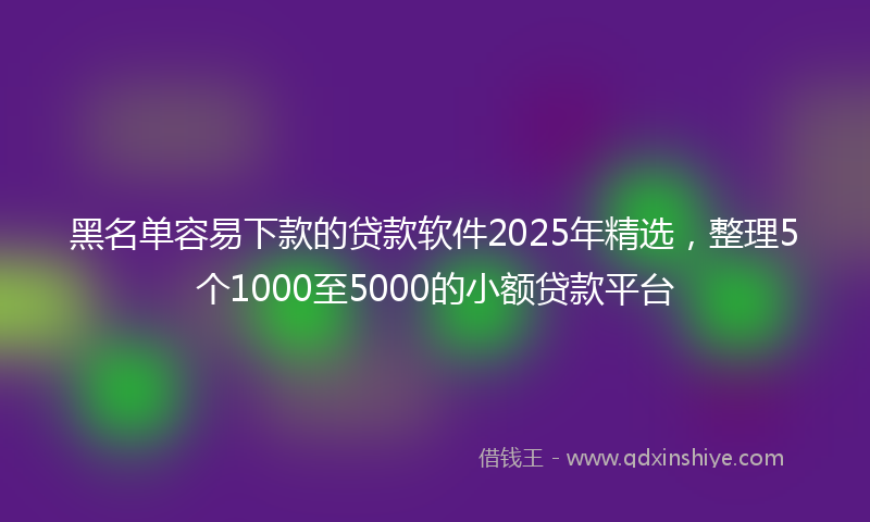 黑名单容易下款的贷款软件2025年精选，整理5个1000至5000的小额贷款平台