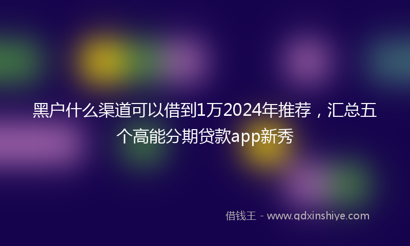 黑户什么渠道可以借到1万2024年推荐，汇总五个高能分期贷款app新秀