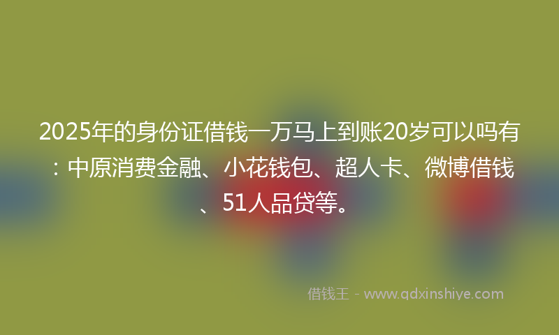 2025年的身份证借钱一万马上到账20岁可以吗有：中原消费金融、小花钱包、超人卡、微博借钱、51人品贷等。