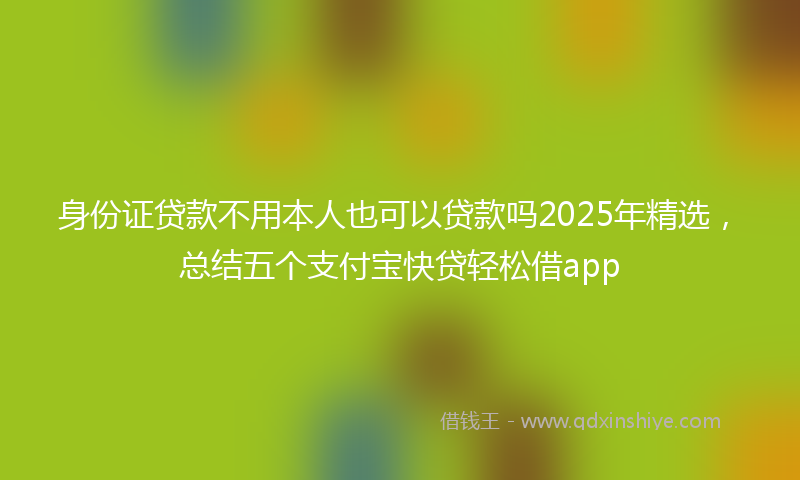 身份证贷款不用本人也可以贷款吗2025年精选，总结五个支付宝快贷轻松借app