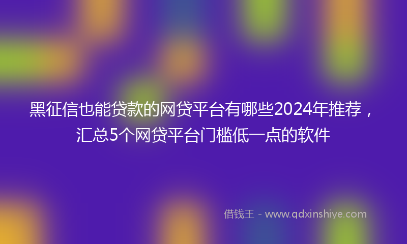 黑征信也能贷款的网贷平台有哪些2024年推荐，汇总5个网贷平台门槛低一点的软件