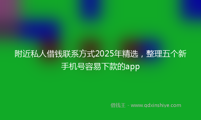 附近私人借钱联系方式2025年精选，整理五个新手机号容易下款的app