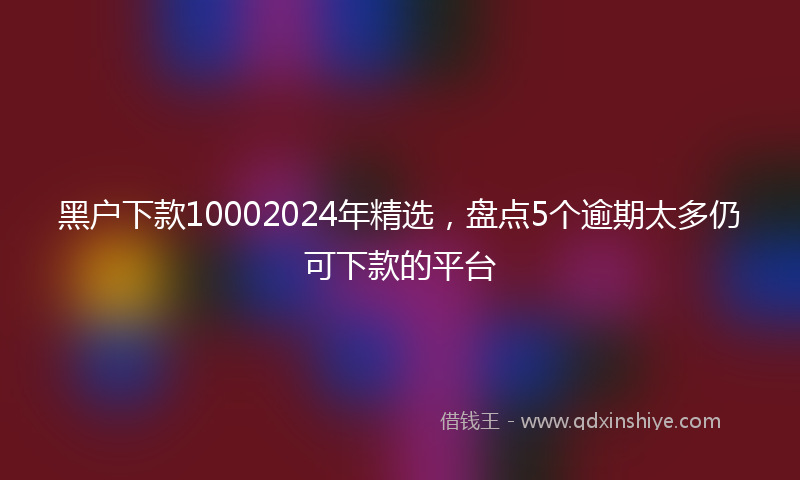 黑户下款10002024年精选，盘点5个逾期太多仍可下款的平台
