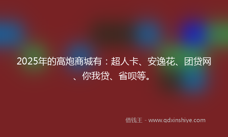 2025年的高炮商城有：超人卡、安逸花、团贷网、你我贷、省呗等。