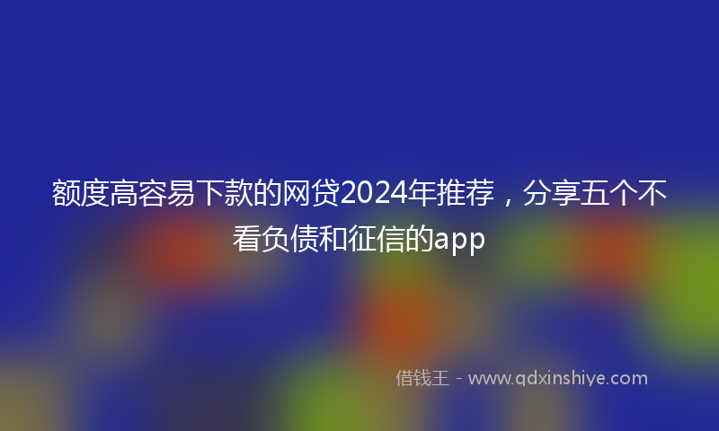 额度高容易下款的网贷2024年推荐，分享五个不看负债和征信的app